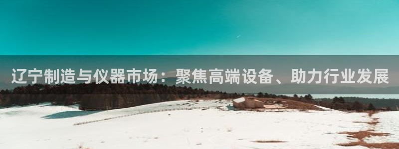 欧星娱乐怎么样：辽宁制造与仪器市场：聚焦高端设备、助力行业发