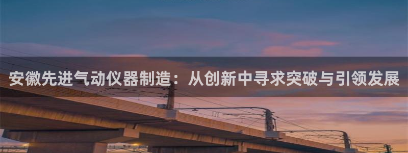 星欧娱乐开户：安徽先进气动仪器制造：从创新中寻求突破与引领发