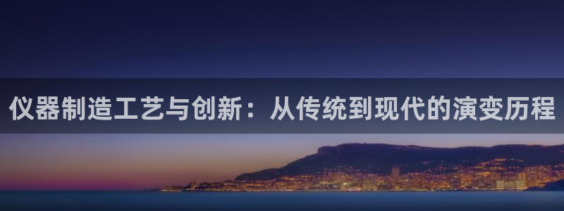星欧娱乐经7O777：仪器制造工艺与创新：从传统到现代的演变