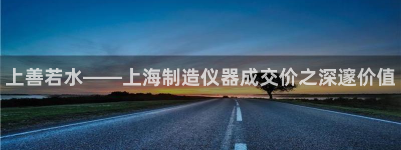 星欧娱乐客服人工电话：上善若水——上海制造仪器成交价之深邃价