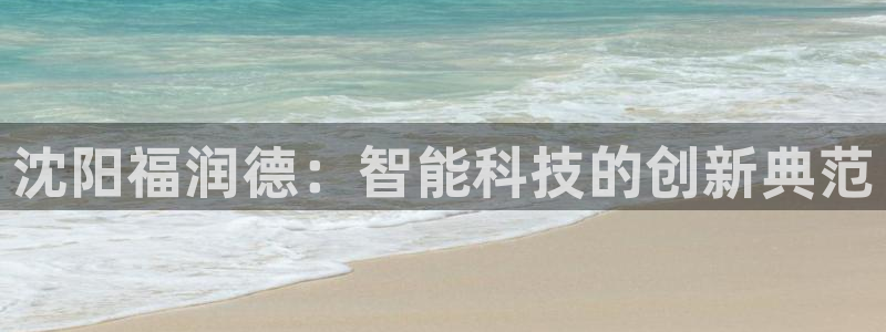 星欧娱乐平台下载：沈阳福润德：智能科技的创新典范