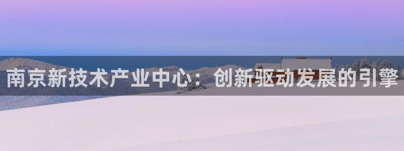 星欧娱乐最新状况：南京新技术产业中心：创新驱动发展的引擎