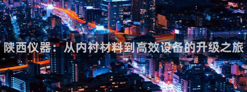 热星娱乐欧豪是谁：陕西仪器：从内衬材料到高效设备的升级之旅