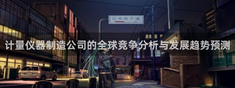 欧星娱乐棋牌：计量仪器制造公司的全球竞争分析与发展趋势预测