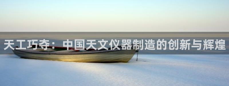 欧星在线娱乐下载安装：天工巧夺：中国天文仪器制造的创新与辉煌
