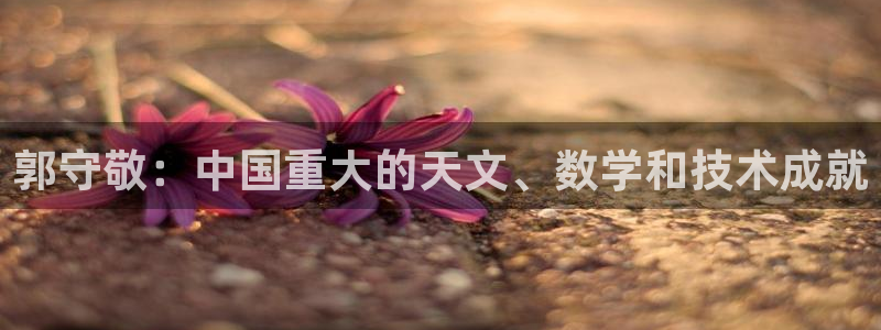 星欧娱乐挂机：郭守敬：中国重大的天文、数学和技术成就