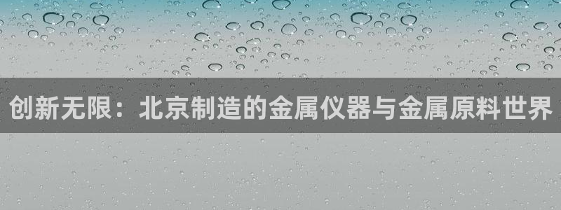星欧娱乐还能玩吗：创新无限：北京制造的金属仪器与金属原料世界