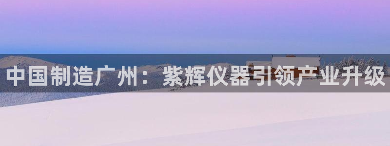 星欧娱乐公司：中国制造广州：紫辉仪器引领产业升级