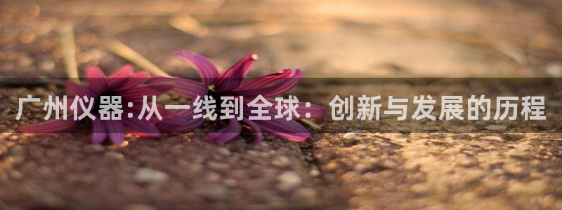 星饭娱乐欧豪是谁：广州仪器:从一线到全球：创新与发展的历程