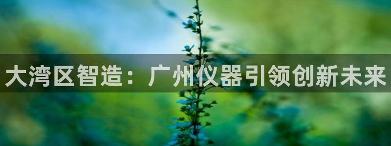 星欧娱乐平台是否安全：大湾区智造：广州仪器引领创新未来