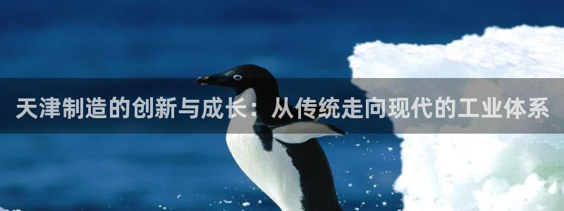 欧星娱乐游戏：天津制造的创新与成长：从传统走向现代的工业体系