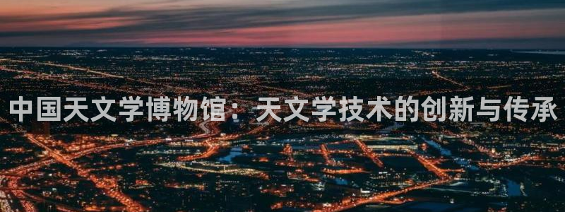星欧娱乐平台是什么：中国天文学博物馆：天文学技术的创新与传承