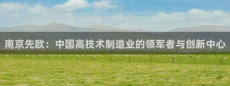 欧星娱乐下载：南京先欧：中国高技术制造业的领军者与创新中心