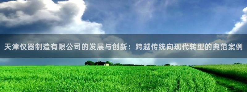 星欧娱乐官网：天津仪器制造有限公司的发展与创新：跨越传统向现