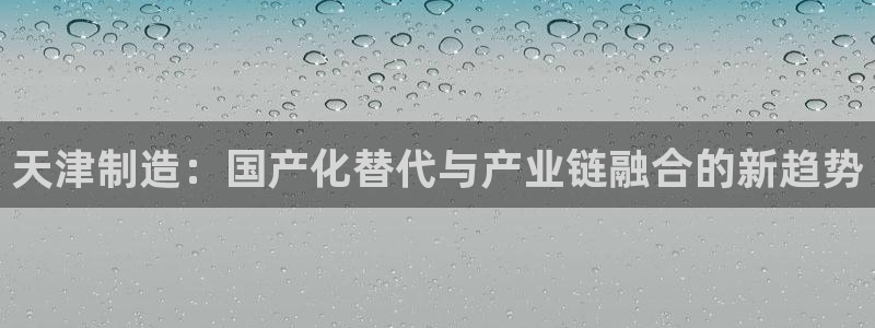 星欧娱乐注册40046：天津制造：国产化替代与产业链融合的新