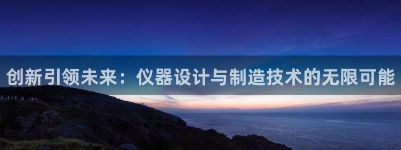 星欧娱乐官网在线登录入口：创新引领未来：仪器设计与制造技术的