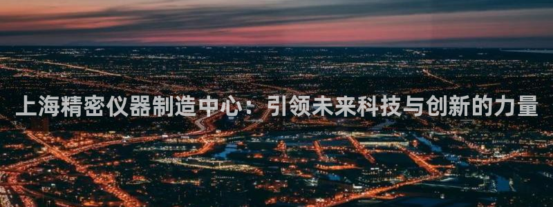 星欧娱乐官方微博：上海精密仪器制造中心：引领未来科技与创新的