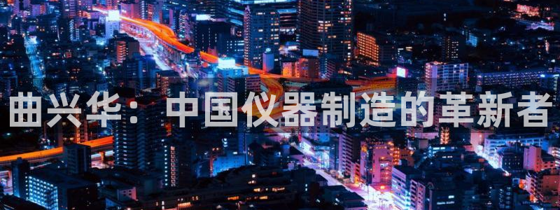 星欧娱乐官网登录：曲兴华：中国仪器制造的革新者