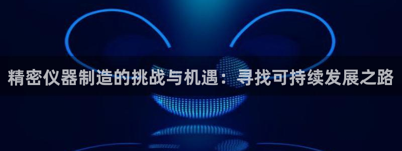 欧星娱乐安全吗：精密仪器制造的挑战与机遇：寻找可持续发展之路