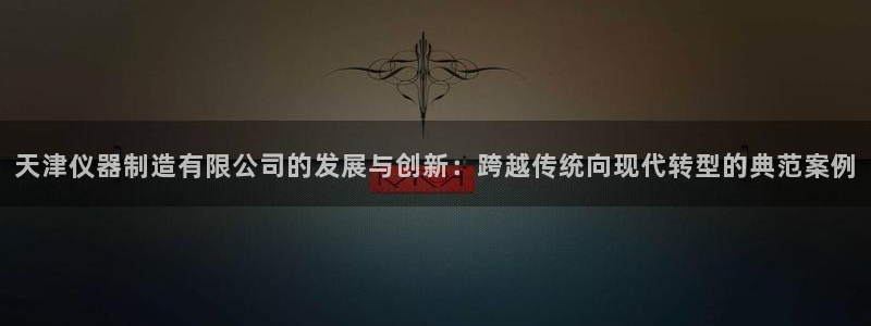 星欧娱乐下载最新版：天津仪器制造有限公司的发展与创新：跨越传