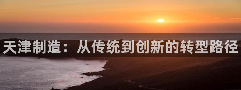 星欧娱乐公司老板背景：天津制造：从传统到创新的转型路径