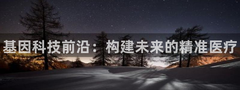 星欧娱乐娱乐是正规的吗：基因科技前沿：构建未来的精准医疗