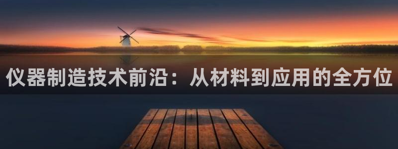 星欧娱乐平台是否靠谱：仪器制造技术前沿：从材料到应用的全方位